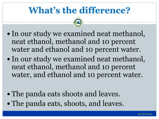 What’s the difference?

 In our study we examined neat methanol,
  neat ethanol, methanol and 10 percent
  water and ethanol and 10 percent water.
 In our study we examined neat methanol,
  neat ethanol, methanol and 10 percent
  water, and ethanol and 10 percent water.

 The panda eats shoots and leaves.
 The panda eats, shoots, and leaves.
                                        10/5/2012
 