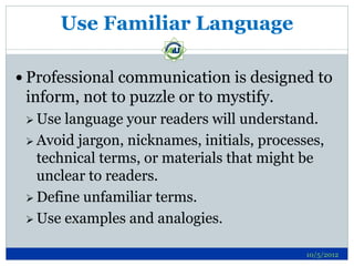 Use Familiar Language

 Professional communication is designed to
 inform, not to puzzle or to mystify.
  Use language your readers will understand.
  Avoid jargon, nicknames, initials, processes,
   technical terms, or materials that might be
   unclear to readers.
  Define unfamiliar terms.

  Use examples and analogies.


                                             10/5/2012
 