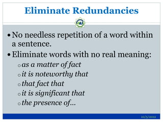 Eliminate Redundancies

 No needless repetition of a word within
  a sentence.
 Eliminate words with no real meaning:
  o as  a matter of fact
  o it is noteworthy that
  o that fact that
  o it is significant that
  o the presence of…

                                     10/5/2012
 