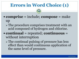 Errors in Word Choice (1)

 comprise = include; compose = make
 up
  Theprocedure comprises treatment with an
  acid composed of hydrogen and chlorine.
 continual = repeated; continuous =
 without interruption
  The continual pulsing of pressure has less
  effect than would continuous application of
  the same level of pressure.

                                           10/5/2012
 