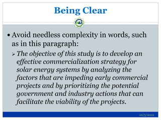 Being Clear

 Avoid needless complexity in words, such
 as in this paragraph:
  The objective of this study is to develop an
  effective commercialization strategy for
  solar energy systems by analyzing the
  factors that are impeding early commercial
  projects and by prioritizing the potential
  government and industry actions that can
  facilitate the viability of the projects.
                                            10/5/2012
 
