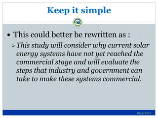 Keep it simple

 This could better be rewritten as :
  Thisstudy will consider why current solar
  energy systems have not yet reached the
  commercial stage and will evaluate the
  steps that industry and government can
  take to make these systems commercial.



                                        10/5/2012
 