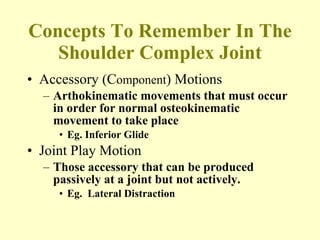 Concepts To Remember In The Shoulder Complex Joint Accessory (C omponent ) Motions Arthokinematic movements that must occur in order for normal osteokinematic movement to take place  Eg. Inferior Glide Joint Play Motion Those accessory that can be produced passively at a joint but not actively. Eg.  Lateral Distraction 