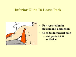 Inferior Glide In Loose Pack For restriction in flexion and abduction Used to decreased pain  with grade I & II  oscillation 