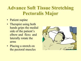 Advance Soft Tissue Stretching Pectoralis Major Patient supine Therapist using both hands grips the medial side of the patient’s elbow and  flexs  and laterally rotate the arms Placing a stretch on the pectoral muscles 