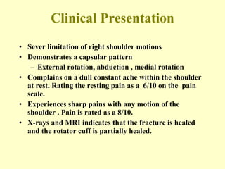 Clinical Presentation Sever limitation of right shoulder motions Demonstrates a capsular pattern External rotation, abduction , medial rotation Complains on a dull constant ache within the shoulder at rest. Rating the resting pain as a  6/10 on the  pain scale.  Experiences sharp pains with any motion of the  shoulder . Pain is rated as a 8/10. X-rays and MRI indicates that the fracture is healed and the rotator cuff is partially healed. 