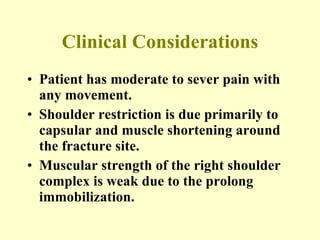 Clinical Considerations Patient has moderate to sever pain with any movement. Shoulder restriction is due primarily to capsular and muscle shortening around the fracture site. Muscular strength of the right shoulder complex is weak due to the prolong immobilization. 