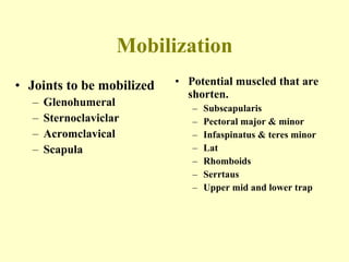 Mobilization Joints to be mobilized Glenohumeral Sternoclaviclar Acromclavical Scapula Potential muscled that are shorten. Subscapularis Pectoral major & minor Infaspinatus & teres minor Lat Rhomboids  Serrtaus Upper mid and lower trap 