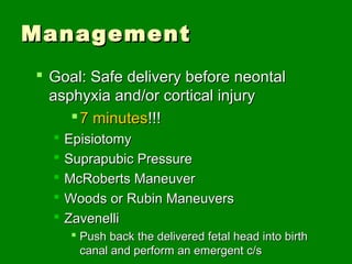 Management
 Goal: Safe delivery before neontal
  asphyxia and/or cortical injury
      7 minutes!!!
     Episiotomy
     Suprapubic Pressure
     McRoberts Maneuver
     Woods or Rubin Maneuvers
     Zavenelli
       Push back the delivered fetal head into birth
        canal and perform an emergent c/s
 