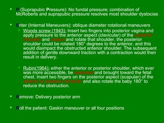  P (Suprapubic Pressure): No fundal pressure; combination of
  McRoberts and suprapubic pressure resolves most shoulder dystocias

 Enter (Internal Maneuvers): oblique diameter rotational maneuvers
    Woods screw (1943): Insert two fingers into posterior vagina and
     apply pressure to the anterior aspect (clavicular) of the posterior
     shoulder and abduct and rotate that shoulder, the posterior
     shoulder could be rotated 180° degrees to the anterior, and this
     would disimpact the obstructed anterior shoulder. The subsequent
     addition of gentle downward traction with a contraction would then
     result in delivery.

     Rubin(1964): either the anterior or posterior shoulder, which ever
      was more accessible, be adducted and brought toward the fetal
      chest. Insert two fingers on the posterior aspect (scapular) of the
      anterior or posterior shoulder and also rotate the baby 180° to
      reduce the obstruction.

 Remove: Delivery posterior arm

 Roll the patient: Gaskin maneuver or all four positions
 
