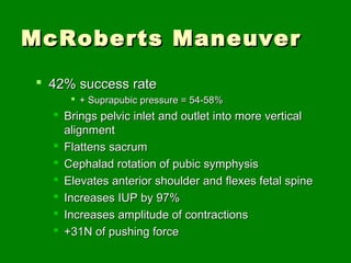 McRoberts Maneuver
 42% success rate
      + Suprapubic pressure = 54-58%
   Brings pelvic inlet and outlet into more vertical
    alignment
   Flattens sacrum
   Cephalad rotation of pubic symphysis
   Elevates anterior shoulder and flexes fetal spine
   Increases IUP by 97%
   Increases amplitude of contractions
   +31N of pushing force
 