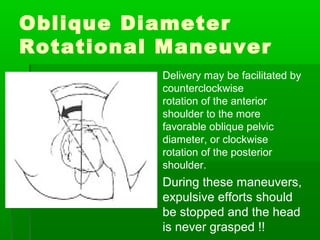 Oblique Diameter
Rotational Maneuver
          Delivery may be facilitated by
           counterclockwise
           rotation of the anterior
           shoulder to the more
           favorable oblique pelvic
           diameter, or clockwise
           rotation of the posterior
           shoulder.
          During these maneuvers,
           expulsive efforts should
           be stopped and the head
           is never grasped !!
 