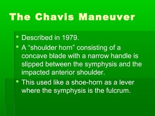 The Chavis Maneuver

 Described in 1979.
 A “shoulder horn” consisting of a
  concave blade with a narrow handle is
  slipped between the symphysis and the
  impacted anterior shoulder.
 This used like a shoe-horn as a lever
  where the symphysis is the fulcrum.
 