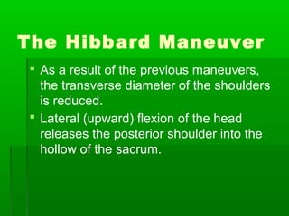The Hibbard Maneuver
 As a result of the previous maneuvers,
  the transverse diameter of the shoulders
  is reduced.
 Lateral (upward) flexion of the head
  releases the posterior shoulder into the
  hollow of the sacrum.
 