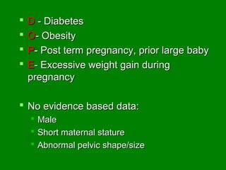    D - Diabetes
   O- Obesity
   P- Post term pregnancy, prior large baby
   E- Excessive weight gain during
    pregnancy

 No evidence based data:
     Male
     Short maternal stature
     Abnormal pelvic shape/size
 