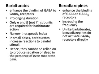 Barbiturates
• enhance the binding of GABA to
GABAA receptors
• Prolonging duration
• Only α and β (not ϒ ) subunits
are required for barbiturate
action
• Narrow therapeutic index
• in small doses, barbiturates
increase reactions to painful
stimuli.
• Hence, they cannot be relied on
to produce sedation or sleep in
the presence of even moderate
pain.
Bezodiazepines
• enhance the binding
of GABA to GABAA
receptors
• increasing the
frequency
• Unlike barbiturates,
benzodiazepines do
not activate GABAA
receptors directly
 