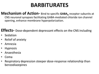 BARBITURATES
Mechanism of Action- Bind to specific GABAA receptor subunits at
CNS neuronal synapses facilitating GABA-mediated chloride ion channel
opening, enhance membrane hyperpolarization.
Effects- Dose-dependent depressant effects on the CNS including
• Sedation
• Relief of anxiety
• Amnesia
• Hypnosis
• Anaesthesia
• Coma
• Respiratory depression steeper dose-response relationship than
benzodiazepines
 