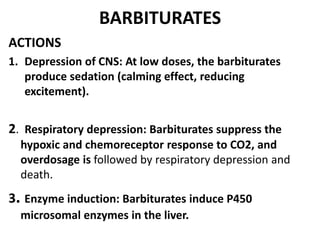 BARBITURATES
ACTIONS
1. Depression of CNS: At low doses, the barbiturates
produce sedation (calming effect, reducing
excitement).
2. Respiratory depression: Barbiturates suppress the
hypoxic and chemoreceptor response to CO2, and
overdosage is followed by respiratory depression and
death.
3. Enzyme induction: Barbiturates induce P450
microsomal enzymes in the liver.
 