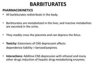 BARBITURATES
PHARMACOKINETICS
• All barbiturates redistribute in the body.
• Barbiturates are metabolized in the liver, and inactive metabolites
are excreted in the urine.
• They readily cross the placenta and can depress the fetus.
• Toxicity: Extensions of CNS depressant effects
dependence liability > benzodiazepines.
• Interactions: Additive CNS depression with ethanol and many
other drugs induction of hepatic drug-metabolizing enzymes.
 