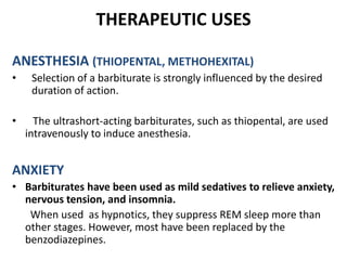 THERAPEUTIC USES
ANESTHESIA (THIOPENTAL, METHOHEXITAL)
• Selection of a barbiturate is strongly influenced by the desired
duration of action.
• The ultrashort-acting barbiturates, such as thiopental, are used
intravenously to induce anesthesia.
ANXIETY
• Barbiturates have been used as mild sedatives to relieve anxiety,
nervous tension, and insomnia.
When used as hypnotics, they suppress REM sleep more than
other stages. However, most have been replaced by the
benzodiazepines.
 