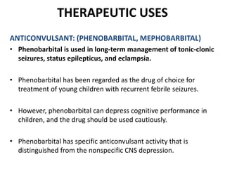 THERAPEUTIC USES
ANTICONVULSANT: (PHENOBARBITAL, MEPHOBARBITAL)
• Phenobarbital is used in long-term management of tonic-clonic
seizures, status epilepticus, and eclampsia.
• Phenobarbital has been regarded as the drug of choice for
treatment of young children with recurrent febrile seizures.
• However, phenobarbital can depress cognitive performance in
children, and the drug should be used cautiously.
• Phenobarbital has specific anticonvulsant activity that is
distinguished from the nonspecific CNS depression.
 