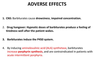 ADVERSE EFFECTS
1. CNS: Barbiturates cause drowsiness, impaired concentration.
2. Drug hangover: Hypnotic doses of barbiturates produce a feeling of
tiredness well after the patient wakes.
3. Barbiturates induce the P450 system.
4. By inducing aminolevulinic acid (ALA) synthetase, barbiturates
increase porphyrin synthesis, and are contraindicated in patients with
acute intermittent porphyria.
 