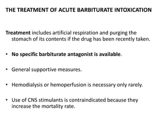 THE TREATMENT OF ACUTE BARBITURATE INTOXICATION
Treatment includes artificial respiration and purging the
stomach of its contents if the drug has been recently taken.
• No specific barbiturate antagonist is available.
• General supportive measures.
• Hemodialysis or hemoperfusion is necessary only rarely.
• Use of CNS stimulants is contraindicated because they
increase the mortality rate.
 