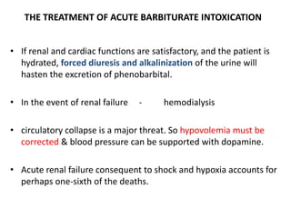 THE TREATMENT OF ACUTE BARBITURATE INTOXICATION
• If renal and cardiac functions are satisfactory, and the patient is
hydrated, forced diuresis and alkalinization of the urine will
hasten the excretion of phenobarbital.
• In the event of renal failure - hemodialysis
• circulatory collapse is a major threat. So hypovolemia must be
corrected & blood pressure can be supported with dopamine.
• Acute renal failure consequent to shock and hypoxia accounts for
perhaps one-sixth of the deaths.
 