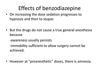 Effects of benzodiazepine
• On increasing the dose sedation progresses to
hypnosis and then to stupor.
• But the drugs do not cause a true general anesthesia
because
-awareness usually persists
-immobility sufficient to allow surgery cannot be
achieved.
• However at "preanesthetic" doses, there is amnesia.
 
