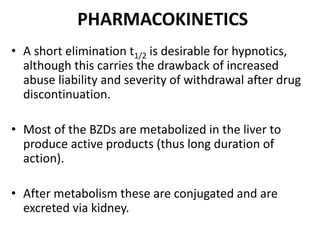 PHARMACOKINETICS
• A short elimination t1/2 is desirable for hypnotics,
although this carries the drawback of increased
abuse liability and severity of withdrawal after drug
discontinuation.
• Most of the BZDs are metabolized in the liver to
produce active products (thus long duration of
action).
• After metabolism these are conjugated and are
excreted via kidney.
 