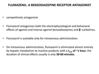 FLUMAZENIL: A BENZODIAZEPINE RECEPTOR ANTAGONIST
• competitively antagonism
• Flumazenil antagonizes both the electrophysiological and behavioral
effects of agonist and inverse-agonist benzodiazepines and β -carbolines.
• Flumazenil is available only for intravenous administration.
• On intravenous administration, flumazenil is eliminated almost entirely
by hepatic metabolism to inactive products with a t1/2 of ~1 hour; the
duration of clinical effects usually is only 30-60 minutes.
 