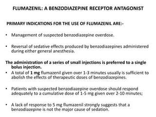 FLUMAZENIL: A BENZODIAZEPINE RECEPTOR ANTAGONIST
PRIMARY INDICATIONS FOR THE USE OF FLUMAZENIL ARE:-
• Management of suspected benzodiazepine overdose.
• Reversal of sedative effects produced by benzodiazepines administered
during either general anesthesia.
The administration of a series of small injections is preferred to a single
bolus injection.
• A total of 1 mg flumazenil given over 1-3 minutes usually is sufficient to
abolish the effects of therapeutic doses of benzodiazepines.
• Patients with suspected benzodiazepine overdose should respond
adequately to a cumulative dose of 1-5 mg given over 2-10 minutes;
• A lack of response to 5 mg flumazenil strongly suggests that a
benzodiazepine is not the major cause of sedation.
 