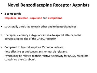 Novel Benzodiazepine Receptor Agonists
• Z compounds
zolpidem , zaleplon , zopiclone and eszopiclone
• structurally unrelated to each other and to benzodiazepines
• therapeutic efficacy as hypnotics is due to agonist effects on the
benzodiazepine site of the GABAA receptor
• Compared to benzodiazepines, Z compounds are
-less effective as anticonvulsants or muscle relaxants
-which may be related to their relative selectivity for GABAA receptors
containing the α1 subunit.
 