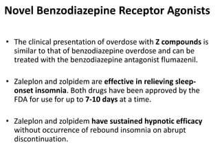 Novel Benzodiazepine Receptor Agonists
• The clinical presentation of overdose with Z compounds is
similar to that of benzodiazepine overdose and can be
treated with the benzodiazepine antagonist flumazenil.
• Zaleplon and zolpidem are effective in relieving sleep-
onset insomnia. Both drugs have been approved by the
FDA for use for up to 7-10 days at a time.
• Zaleplon and zolpidem have sustained hypnotic efficacy
without occurrence of rebound insomnia on abrupt
discontinuation.
 