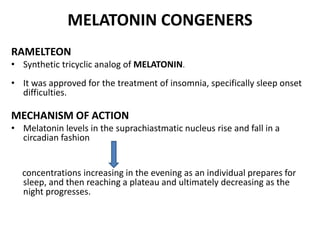 MELATONIN CONGENERS
RAMELTEON
• Synthetic tricyclic analog of MELATONIN.
• It was approved for the treatment of insomnia, specifically sleep onset
difficulties.
MECHANISM OF ACTION
• Melatonin levels in the suprachiastmatic nucleus rise and fall in a
circadian fashion
concentrations increasing in the evening as an individual prepares for
sleep, and then reaching a plateau and ultimately decreasing as the
night progresses.
 