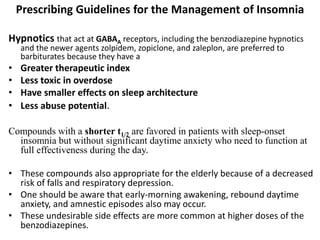 Prescribing Guidelines for the Management of Insomnia
Hypnotics that act at GABAA receptors, including the benzodiazepine hypnotics
and the newer agents zolpidem, zopiclone, and zaleplon, are preferred to
barbiturates because they have a
• Greater therapeutic index
• Less toxic in overdose
• Have smaller effects on sleep architecture
• Less abuse potential.
Compounds with a shorter t1/2 are favored in patients with sleep-onset
insomnia but without significant daytime anxiety who need to function at
full effectiveness during the day.
• These compounds also appropriate for the elderly because of a decreased
risk of falls and respiratory depression.
• One should be aware that early-morning awakening, rebound daytime
anxiety, and amnestic episodes also may occur.
• These undesirable side effects are more common at higher doses of the
benzodiazepines.
 