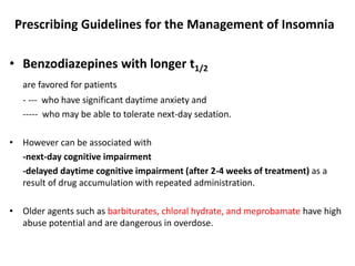 Prescribing Guidelines for the Management of Insomnia
• Benzodiazepines with longer t1/2
are favored for patients
- --- who have significant daytime anxiety and
----- who may be able to tolerate next-day sedation.
• However can be associated with
-next-day cognitive impairment
-delayed daytime cognitive impairment (after 2-4 weeks of treatment) as a
result of drug accumulation with repeated administration.
• Older agents such as barbiturates, chloral hydrate, and meprobamate have high
abuse potential and are dangerous in overdose.
 