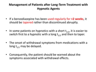 Management of Patients after Long-Term Treatment with
Hypnotic Agents
• If a benzodiazepine has been used regularly for >2 weeks, it
should be tapered rather than discontinued abruptly.
• In some patients on hypnotics with a short t1/2, it is easier to
switch first to a hypnotic with a long t1/2 and then to taper.
• The onset of withdrawal symptoms from medications with a
long t1/2 may be delayed.
• Consequently, the patient should be warned about the
symptoms associated with withdrawal effects.
 