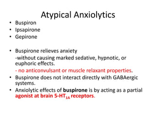 Atypical Anxiolytics
• Buspiron
• Ipsapirone
• Gepirone
• Buspirone relieves anxiety
-without causing marked sedative, hypnotic, or
euphoric effects.
- no anticonvulsant or muscle relaxant properties.
• Buspirone does not interact directly with GABAergic
systems.
• Anxiolytic effects of buspirone is by acting as a partial
agonist at brain 5-HT1A receptors.
 