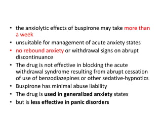 • the anxiolytic effects of buspirone may take more than
a week
• unsuitable for management of acute anxiety states
• no rebound anxiety or withdrawal signs on abrupt
discontinuance
• The drug is not effective in blocking the acute
withdrawal syndrome resulting from abrupt cessation
of use of benzodiazepines or other sedative-hypnotics
• Buspirone has minimal abuse liability
• The drug is used in generalized anxiety states
• but is less effective in panic disorders
 