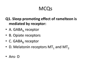 MCQs
Q1. Sleep promoting effect of ramelteon is
mediated by receptor:
• A. GABAA receptor
• B. Opiate receptors
• C. GABAB receptor
• D. Melatonin receptors MT1 and MT2
• Ans- D
 