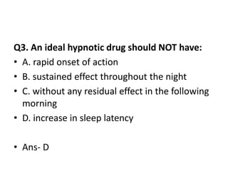 Q3. An ideal hypnotic drug should NOT have:
• A. rapid onset of action
• B. sustained effect throughout the night
• C. without any residual effect in the following
morning
• D. increase in sleep latency
• Ans- D
 