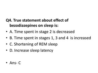 Q4. True statement about effect of
bezodiazepines on sleep is:
• A. Time spent in stage 2 is decreased
• B. Time spent in stages 1, 3 and 4 is increased
• C. Shortening of REM sleep
• D. Increase sleep latency
• Ans- C
 