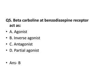 Q5. Beta carboline at benzodiazepine receptor
act as:
• A. Agonist
• B. Inverse agonist
• C. Antagonist
• D. Partial agonist
• Ans- B
 