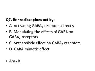 Q7. Benzodiazepines act by:
• A. Activating GABAA receptors directly
• B. Modulating the effects of GABA on
GABAA receptors
• C. Antagonistic effect on GABAA receptors
• D. GABA mimetic effect
• Ans- B
 