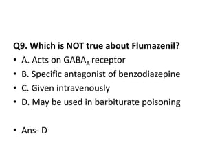 Q9. Which is NOT true about Flumazenil?
• A. Acts on GABAA receptor
• B. Specific antagonist of benzodiazepine
• C. Given intravenously
• D. May be used in barbiturate poisoning
• Ans- D
 