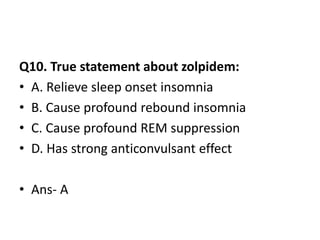 Q10. True statement about zolpidem:
• A. Relieve sleep onset insomnia
• B. Cause profound rebound insomnia
• C. Cause profound REM suppression
• D. Has strong anticonvulsant effect
• Ans- A
 