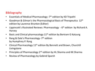 Bibliography
• Essentials of Medical Pharmacology -7th edition by KD Tripathi
• Goodman & Gilman's the Pharmacological Basis of Therapeutics 12th
edition by Laurence Brunton (Editor)
• Lippincott's Illustrated Reviews: Pharmacology - 6th edition by Richard A.
Harvey
• Basic and Clinical pharmacology 11th edition by Bertram G Katzung
• Rang & Dale's Pharmacology -7th edition
by Humphrey P. Rang
• Clinical Pharmacology 11th edition By Bennett and Brown, Churchill
Livingstone
• Principles of Pharmacology 2nd edition by HL Sharma and KK Sharma
• Review of Pharmacology by Gobind Sparsh
 
