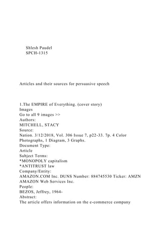 Shlesh Paudel
SPCH-1315
Articles and their sources for persuasive speech
1.The EMPIRE of Everything. (cover story)
Images
Go to all 9 images >>
Authors:
MITCHELL, STACY
Source:
Nation. 3/12/2018, Vol. 306 Issue 7, p22-33. 7p. 4 Color
Photographs, 1 Diagram, 3 Graphs.
Document Type:
Article
Subject Terms:
*MONOPOLY capitalism
*ANTITRUST law
Company/Entity:
AMAZON.COM Inc. DUNS Number: 884745530 Ticker: AMZN
AMAZON Web Services Inc.
People:
BEZOS, Jeffrey, 1964-
Abstract:
The article offers information on the e-commerce company
 