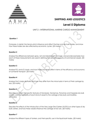 SHIPPING AND LOGISTICS
Level 5 Diploma
UNIT 2 – INTERNATIONAL MARINE CARGO MANAGEMENT
Question 1
Compare, in detail, the trends which influence and affect the liner and dry bulk trades, and show
how these trades are also affected by economic cycles. (20 marks)
Question 2
Analyse the differences between gross, net and deadweight tonnage, and provide examples how
each of these measurements are used in defining the size and capacity of commercial vessels. (20
marks)
Question 3
Analyse FCL and LCL loads, and how these two terms differ in terms of the efficiency and economy
of container transport. (20 marks)
Question 4
Analyse the 5 major dry bulks and how they differ from the minor bulks in terms of their carriage by
sea. (20 marks)
Question 5
Describe, in detail, the specific features of Handysize, Handymax, Panamax and Capesize dry bulk
carriers, and the suitability of each kind of vessel to the carriage of dry bulk commodities.
(20 marks)
Question 6
Describe the effects of the introduction of the Very Large Ore Carriers (VLOCs) on other types of dry
bulk carriers, and how these vessels influence the carriage of iron ore. (20 marks)
Question 7
Analyse the different types of tankers, and their specific use in the liquid bulk trades. (20 marks)
 